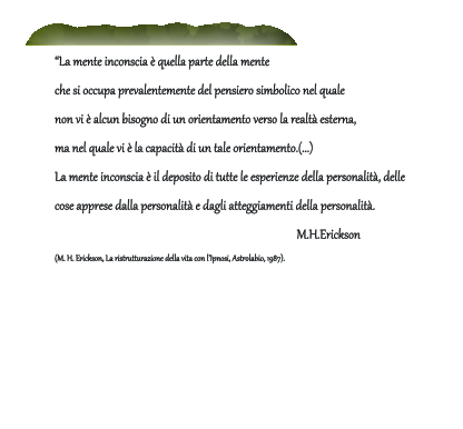 La mente inconscia  quella parte della mente  che si occupa prevalentemente del pensiero simbolico nel quale  non vi  alcun bisogno di un orientamento verso la realt esterna,  ma nel quale vi  la capacit di un tale orientamento.(...)  La mente inconscia  il deposito di tutte le esperienze della personalit, delle  cose apprese dalla personalit e dagli atteggiamenti della personalit.             M.H.Erickson (M. H. Erickson, La ristrutturazione della vita con lIpnosi, Astrolabio, 1987).