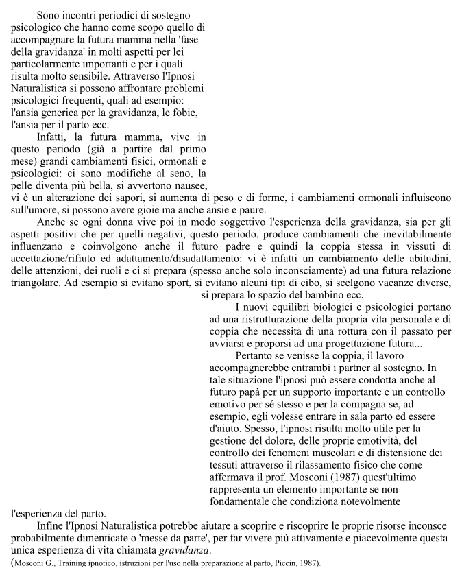 Sono incontri periodici di sostegno psicologico che hanno come scopo quello di accompagnare la futura mamma nella 'fase della gravidanza' in molti aspetti per lei particolarmente importanti e per i quali risulta molto sensibile. Attraverso l'Ipnosi Naturalistica si possono affrontare problemi psicologici frequenti, quali ad esempio: l'ansia generica per la gravidanza, le fobie, l'ansia per il parto ecc.  	Infatti, la futura mamma, vive in questo periodo (gi a partire dal primo mese) grandi cambiamenti fisici, ormonali e psicologici: ci sono modifiche al seno, la pelle diventa pi bella, si avvertono nausee, vi  un alterazione dei sapori, si aumenta di peso e di forme, i cambiamenti ormonali influiscono sull'umore, si possono avere gioie ma anche ansie e paure. 	Anche se ogni donna vive poi in modo soggettivo l'esperienza della gravidanza, sia per gli aspetti positivi che per quelli negativi, questo periodo, produce cambiamenti che inevitabilmente influenzano e coinvolgono anche il futuro padre e quindi la coppia stessa in vissuti di accettazione/rifiuto ed adattamento/disadattamento: vi  infatti un cambiamento delle abitudini, delle attenzioni, dei ruoli e ci si prepara (spesso anche solo inconsciamente) ad una futura relazione triangolare. Ad esempio si evitano sport, si evitano alcuni tipi di cibo, si scelgono vacanze diverse, si prepara lo spazio del bambino ecc.  	I nuovi equilibri biologici e psicologici portano ad una ristrutturazione della propria vita personale e di coppia che necessita di una rottura con il passato per avviarsi e proporsi ad una progettazione futura...  	Pertanto se venisse la coppia, il lavoro accompagnerebbe entrambi i partner al sostegno. In tale situazione l'ipnosi pu essere condotta anche al futuro pap per un supporto importante e un controllo emotivo per s stesso e per la compagna se, ad esempio, egli volesse entrare in sala parto ed essere d'aiuto. Spesso, l'ipnosi risulta molto utile per la gestione del dolore, delle proprie emotivit, del controllo dei fenomeni muscolari e di distensione dei tessuti attraverso il rilassamento fisico che come affermava il prof. Mosconi (1987) quest'ultimo rappresenta un elemento importante se non fondamentale che condiziona notevolmente l'esperienza del parto.  	Infine l'Ipnosi Naturalistica potrebbe aiutare a scoprire e riscoprire le proprie risorse inconsce probabilmente dimenticate o 'messe da parte', per far vivere pi attivamente e piacevolmente questa unica esperienza di vita chiamata gravidanza. (Mosconi G., Training ipnotico, istruzioni per l'uso nella preparazione al parto, Piccin, 1987).